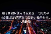 柚子影视tv使用体验复盘：与同类平台对比后的真实体验差异，柚子影视pc版最新