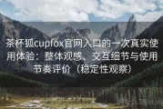 茶杯狐cupfox官网入口的一次真实使用体验：整体观感、交互细节与使用节奏评价（稳定性观察）