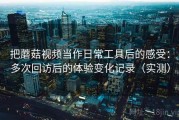 把蘑菇视频当作日常工具后的感受：多次回访后的体验变化记录（实测）
