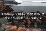 茶杯狐cupfox官网入口完整体验记录：常见问题与应对方式的整理记录