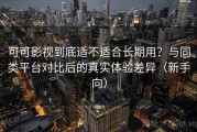 可可影视到底适不适合长期用？与同类平台对比后的真实体验差异（新手向）