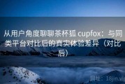 从用户角度聊聊茶杯狐 cupfox：与同类平台对比后的真实体验差异（对比后）