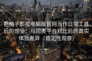 把柚子影视电脑版官网当作日常工具后的感受：与同类平台对比后的真实体验差异（稳定性观察）
