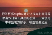 把茶杯狐cupfox努力让找电影变得简单当作日常工具后的感受：日常使用中哪些地方顺手，哪些需要适应