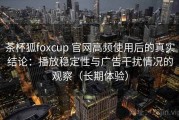 茶杯狐foxcup 官网高频使用后的真实结论：播放稳定性与广告干扰情况的观察（长期体验）