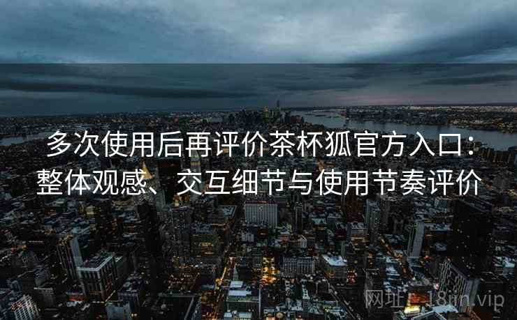 多次使用后再评价茶杯狐官方入口：整体观感、交互细节与使用节奏评价