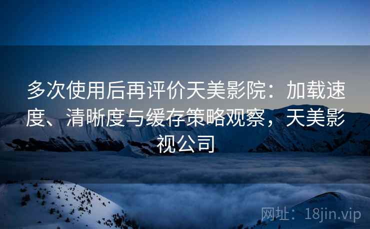 多次使用后再评价天美影院:加载速度、清晰度与缓存策略观察,天美影视公司 多次使用后再评价天美影院:加载速度、清晰度与缓存策略观察,天美影视公司