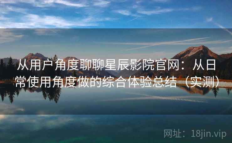 从用户角度聊聊星辰影院官网：从日常使用角度做的综合体验总结（实测）