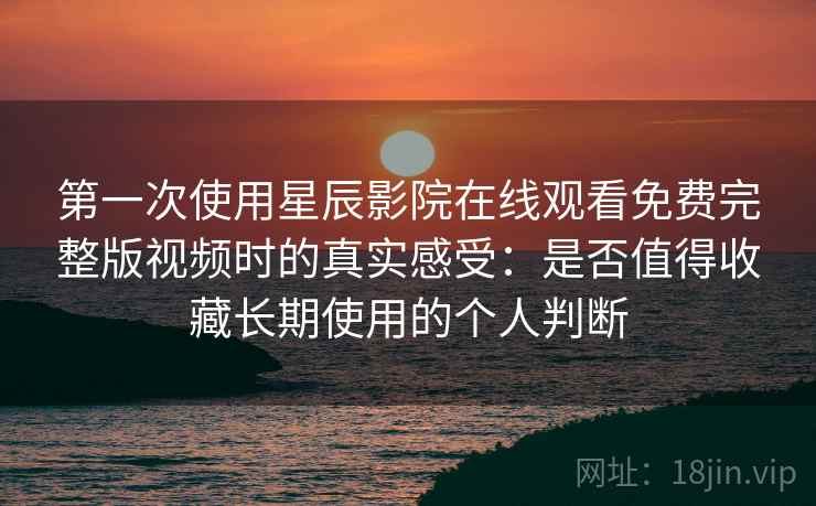 第一次使用星辰影院在线观看免费完整版视频时的真实感受：是否值得收藏长期使用的个人判断