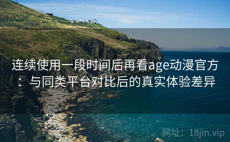 连续使用一段时间后再看age动漫官方：与同类平台对比后的真实体验差异