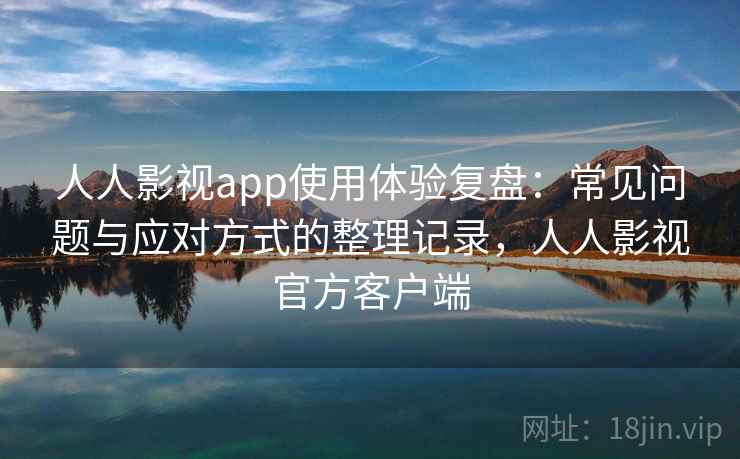 人人影视app使用体验复盘：常见问题与应对方式的整理记录，人人影视官方客户端