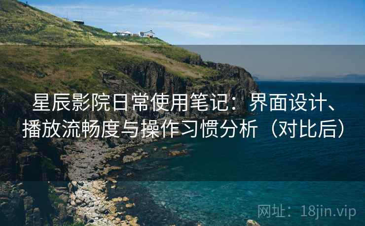 星辰影院日常使用笔记：界面设计、播放流畅度与操作习惯分析（对比后）