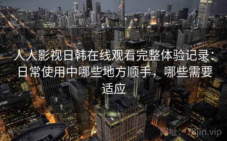 人人影视日韩在线观看完整体验记录:日常使用中哪些地方顺手,哪些需要适应 人人影视日韩在线观看完整体验记录:日常使用中哪些地方顺手,哪些需要适应