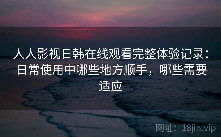 人人影视日韩在线观看完整体验记录:日常使用中哪些地方顺手,哪些需要适应 人人影视日韩在线观看完整体验记录:日常使用中哪些地方顺手,哪些需要适应