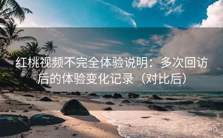 红桃视频不完全体验说明：多次回访后的体验变化记录（对比后）