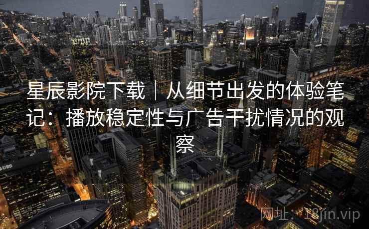 星辰影院下载｜从细节出发的体验笔记：播放稳定性与广告干扰情况的观察