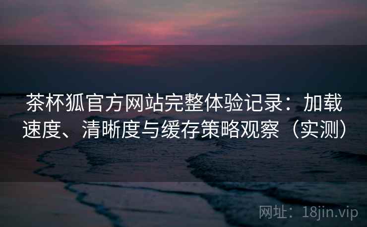 茶杯狐官方网站完整体验记录：加载速度、清晰度与缓存策略观察（实测）