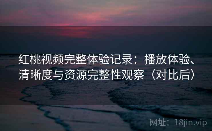红桃视频完整体验记录：播放体验、清晰度与资源完整性观察（对比后）