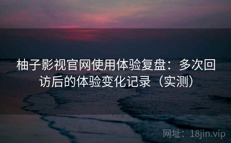 柚子影视官网使用体验复盘：多次回访后的体验变化记录（实测）