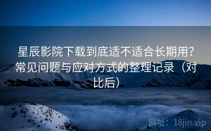 星辰影院下载到底适不适合长期用？常见问题与应对方式的整理记录（对比后）