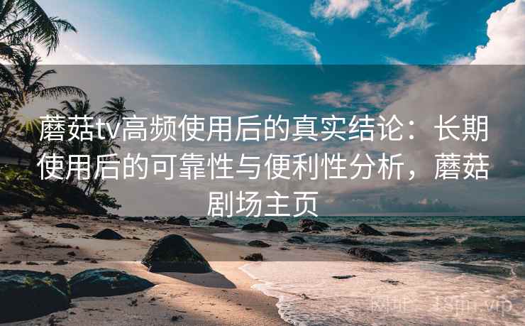 蘑菇tv高频使用后的真实结论:长期使用后的可靠性与便利性分析,蘑菇剧场主页 蘑菇tv高频使用后的真实结论:长期使用后的可靠性与便利性分析,蘑菇剧场主页