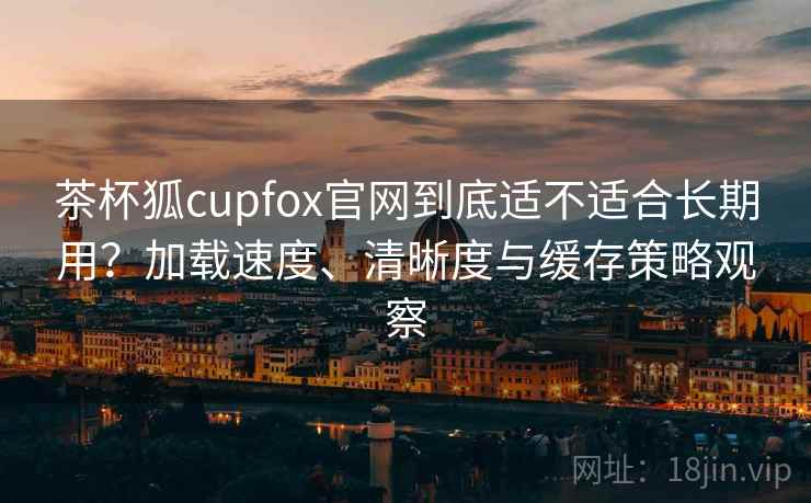 茶杯狐cupfox官网到底适不适合长期用？加载速度、清晰度与缓存策略观察