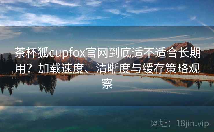 茶杯狐cupfox官网到底适不适合长期用？加载速度、清晰度与缓存策略观察