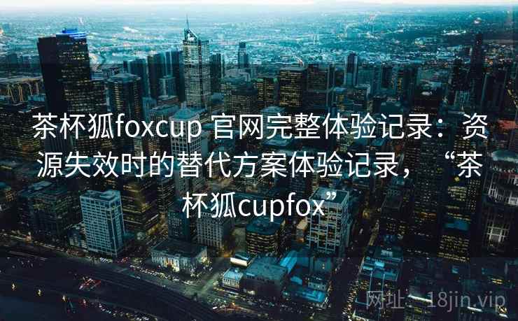 茶杯狐foxcup 官网完整体验记录：资源失效时的替代方案体验记录，“茶杯狐cupfox”