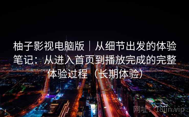 柚子影视电脑版｜从细节出发的体验笔记：从进入首页到播放完成的完整体验过程（长期体验）