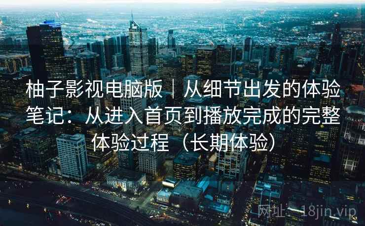 柚子影视电脑版｜从细节出发的体验笔记：从进入首页到播放完成的完整体验过程（长期体验）