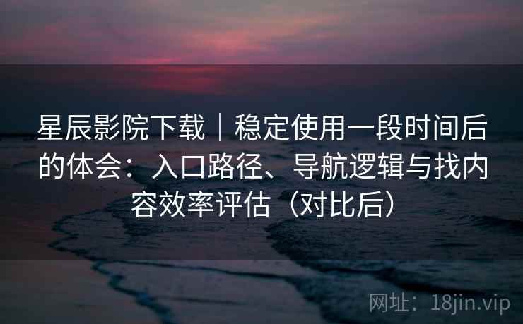 星辰影院下载｜稳定使用一段时间后的体会：入口路径、导航逻辑与找内容效率评估（对比后）
