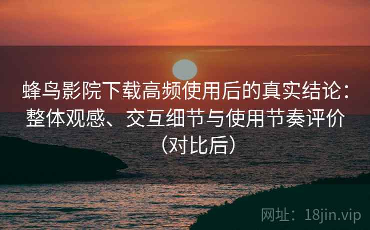 蜂鸟影院下载高频使用后的真实结论：整体观感、交互细节与使用节奏评价（对比后）