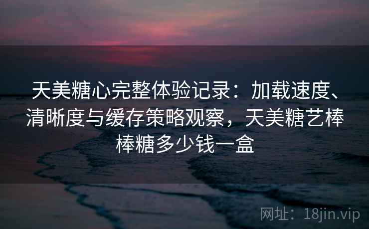 天美糖心完整体验记录：加载速度、清晰度与缓存策略观察，天美糖艺棒棒糖多少钱一盒
