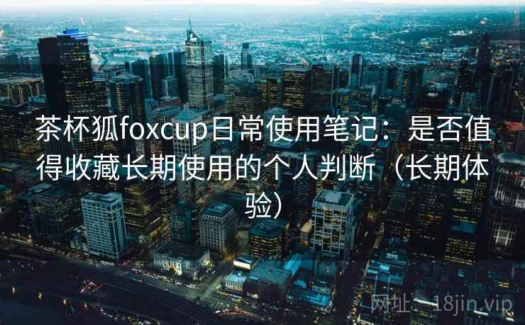茶杯狐foxcup日常使用笔记：是否值得收藏长期使用的个人判断（长期体验）