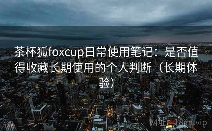 茶杯狐foxcup日常使用笔记：是否值得收藏长期使用的个人判断（长期体验）