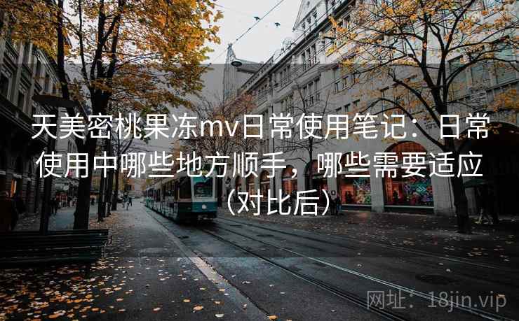 天美密桃果冻mv日常使用笔记：日常使用中哪些地方顺手，哪些需要适应（对比后）