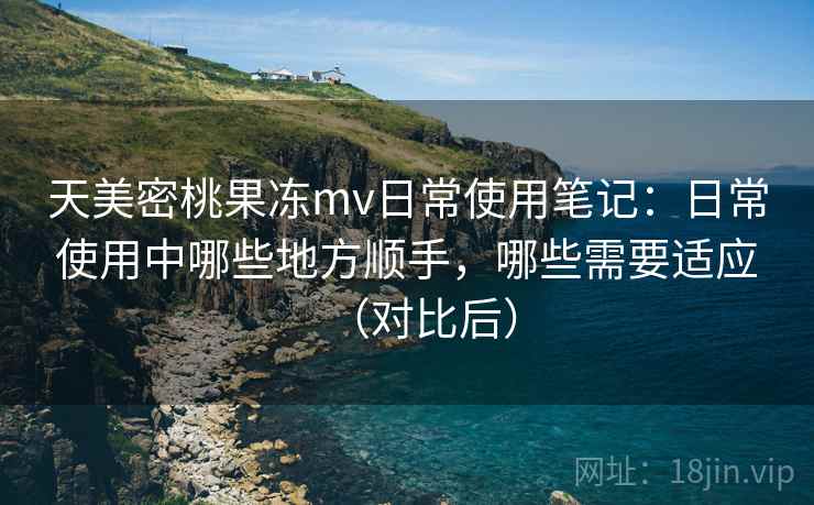 天美密桃果冻mv日常使用笔记：日常使用中哪些地方顺手，哪些需要适应（对比后）