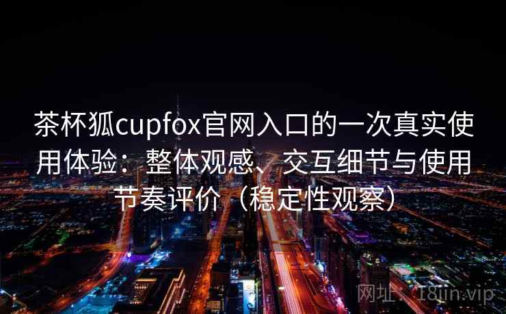 茶杯狐cupfox官网入口的一次真实使用体验：整体观感、交互细节与使用节奏评价（稳定性观察）