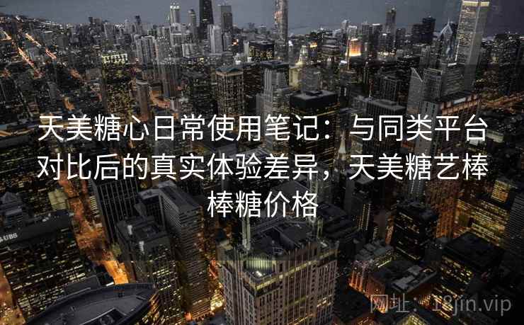 天美糖心日常使用笔记：与同类平台对比后的真实体验差异，天美糖艺棒棒糖价格
