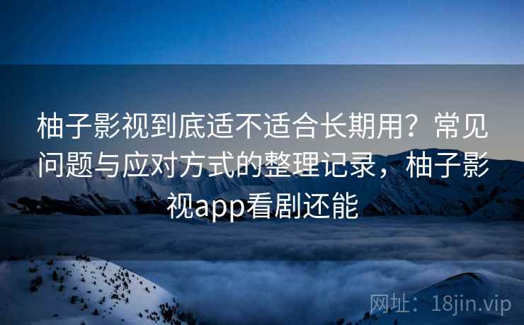 柚子影视到底适不适合长期用？常见问题与应对方式的整理记录，柚子影视app看剧还能