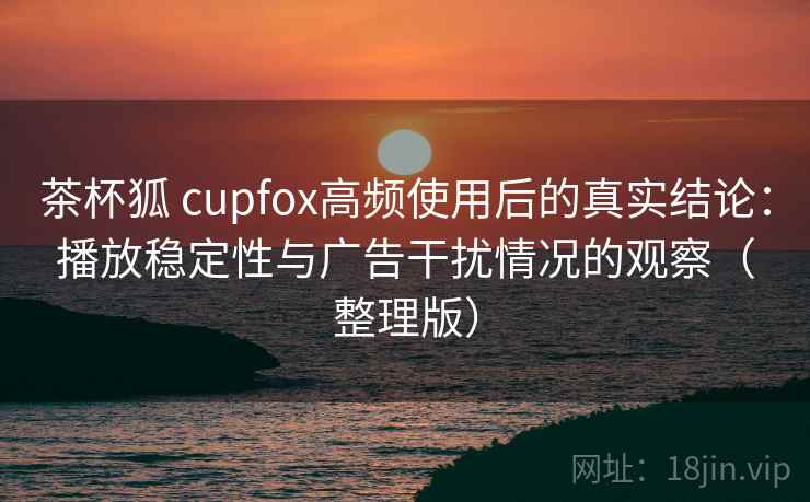 茶杯狐 cupfox高频使用后的真实结论：播放稳定性与广告干扰情况的观察（整理版）