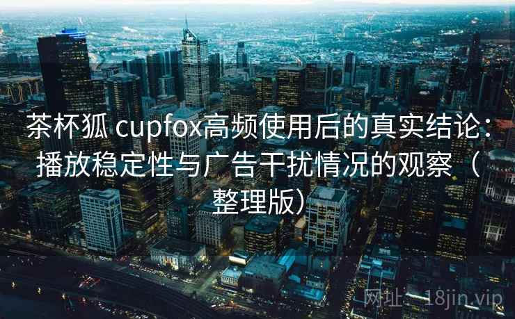 茶杯狐 cupfox高频使用后的真实结论：播放稳定性与广告干扰情况的观察（整理版）