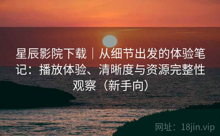 星辰影院下载｜从细节出发的体验笔记：播放体验、清晰度与资源完整性观察（新手向）