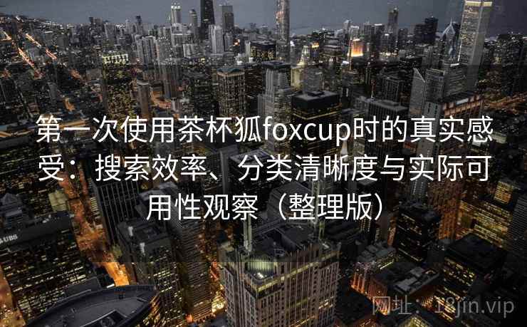 第一次使用茶杯狐foxcup时的真实感受：搜索效率、分类清晰度与实际可用性观察（整理版）