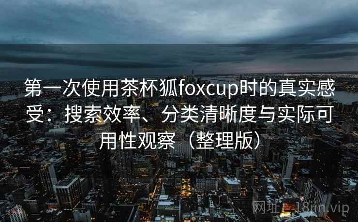 第一次使用茶杯狐foxcup时的真实感受：搜索效率、分类清晰度与实际可用性观察（整理版）