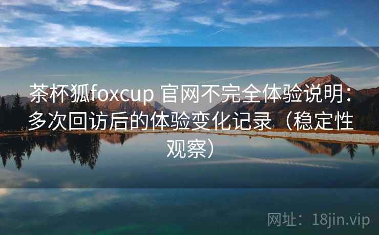 茶杯狐foxcup 官网不完全体验说明：多次回访后的体验变化记录（稳定性观察）
