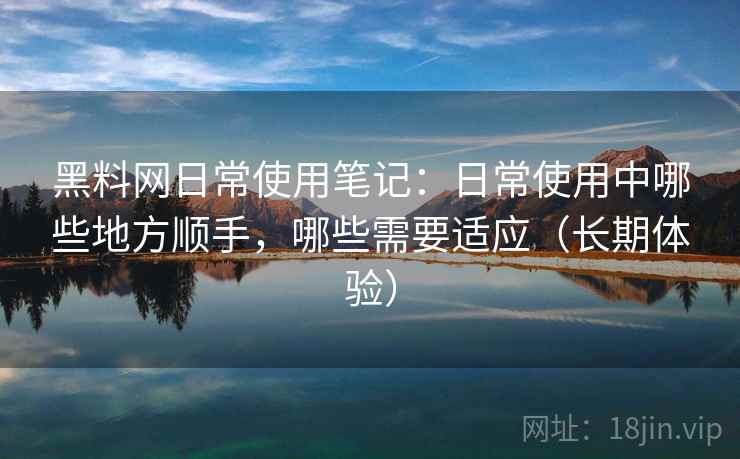 黑料网日常使用笔记：日常使用中哪些地方顺手，哪些需要适应（长期体验）