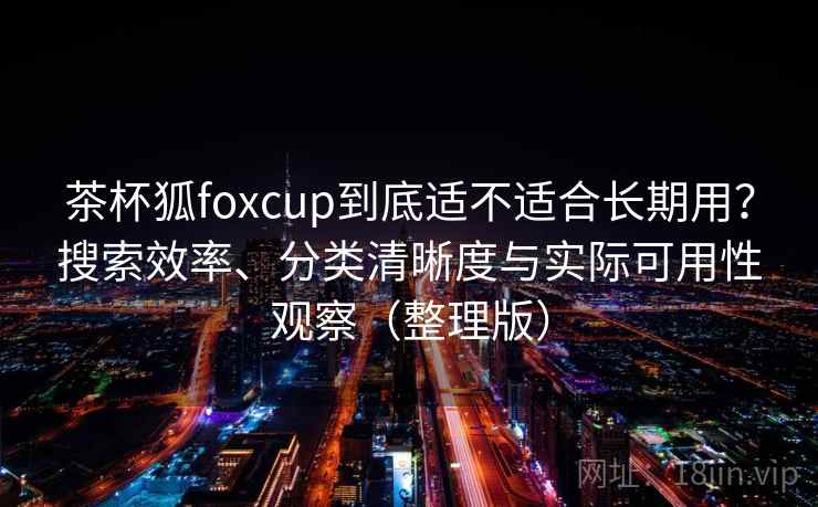 茶杯狐foxcup到底适不适合长期用？搜索效率、分类清晰度与实际可用性观察（整理版）