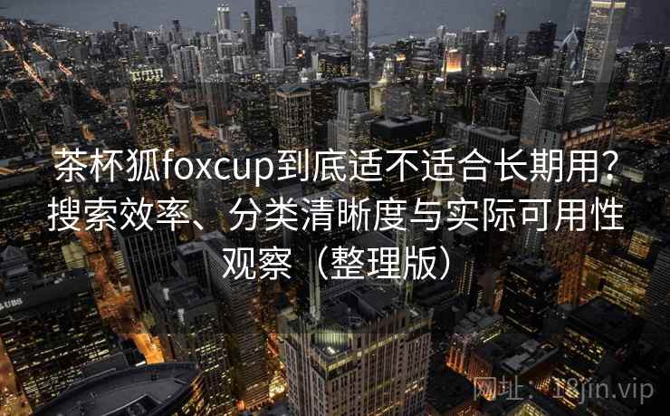 茶杯狐foxcup到底适不适合长期用？搜索效率、分类清晰度与实际可用性观察（整理版）