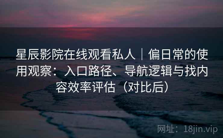 星辰影院在线观看私人｜偏日常的使用观察：入口路径、导航逻辑与找内容效率评估（对比后）